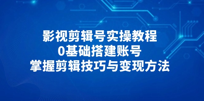 101期——影视剪辑号实操教程，0基础搭建账号，掌握剪辑技巧与变现方法